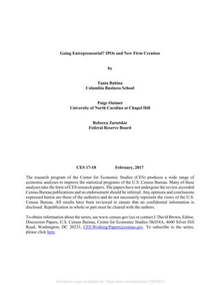 Electronic copy available at: https://ssrn.com/abstract=2924633
Going Entrepreneurial? IPOs and New Firm Creation
by
Tania Babina
Columbia Business School
Paige Ouimet
University of North Carolina at Chapel Hill
Rebecca Zarutskie
Federal Reserve Board
CES 17-18 February, 2017
The research program of the Center for Economic Studies (CES) produces a wide range of
economic analyses to improve the statistical programs of the U.S. Census Bureau. Many of these
analyses take the form of CES research papers. The papers have not undergone the review accorded
Census Bureau publications and no endorsement should be inferred. Any opinions and conclusions
expressed herein are those of the author(s) and do not necessarily represent the views of the U.S.
Census Bureau. All results have been reviewed to ensure that no confidential information is
disclosed. Republication in whole or part must be cleared with the authors.
To obtain information about the series, see www.census.gov/ces or contact J. David Brown, Editor,
Discussion Papers, U.S. Census Bureau, Center for Economic Studies 5K034A, 4600 Silver Hill
Road, Washington, DC 20233, CES.Working.Papers@census.gov. To subscribe to the series,
please click here.
 
