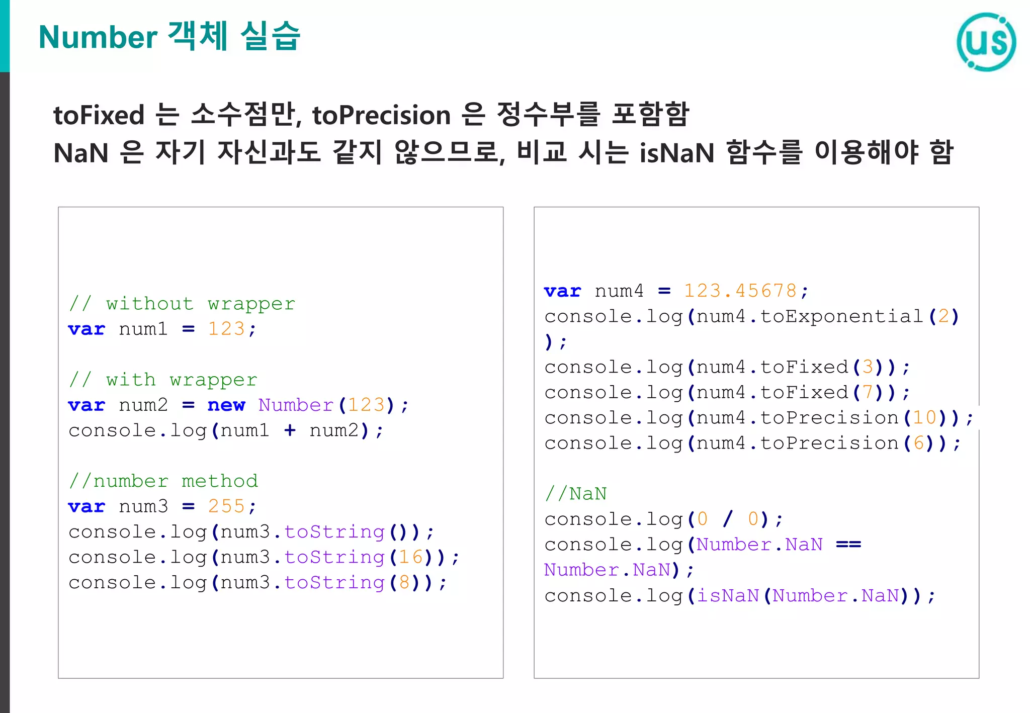 Number 객체 실습
toFixed 는 소수점만, toPrecision 은 정수부를 포함함
NaN 은 자기 자신과도 같지 않으므로, 비교 시는 isNaN 함수를 이용해야 함
// without wrapper
var num1 = 123;
// with wrapper
var num2 = new Number(123);
console.log(num1 + num2);
//number method
var num3 = 255;
console.log(num3.toString());
console.log(num3.toString(16));
console.log(num3.toString(8));
var num4 = 123.45678;
console.log(num4.toExponential(2)
);
console.log(num4.toFixed(3));
console.log(num4.toFixed(7));
console.log(num4.toPrecision(10));
console.log(num4.toPrecision(6));
//NaN
console.log(0 / 0);
console.log(Number.NaN ==
Number.NaN);
console.log(isNaN(Number.NaN));
 