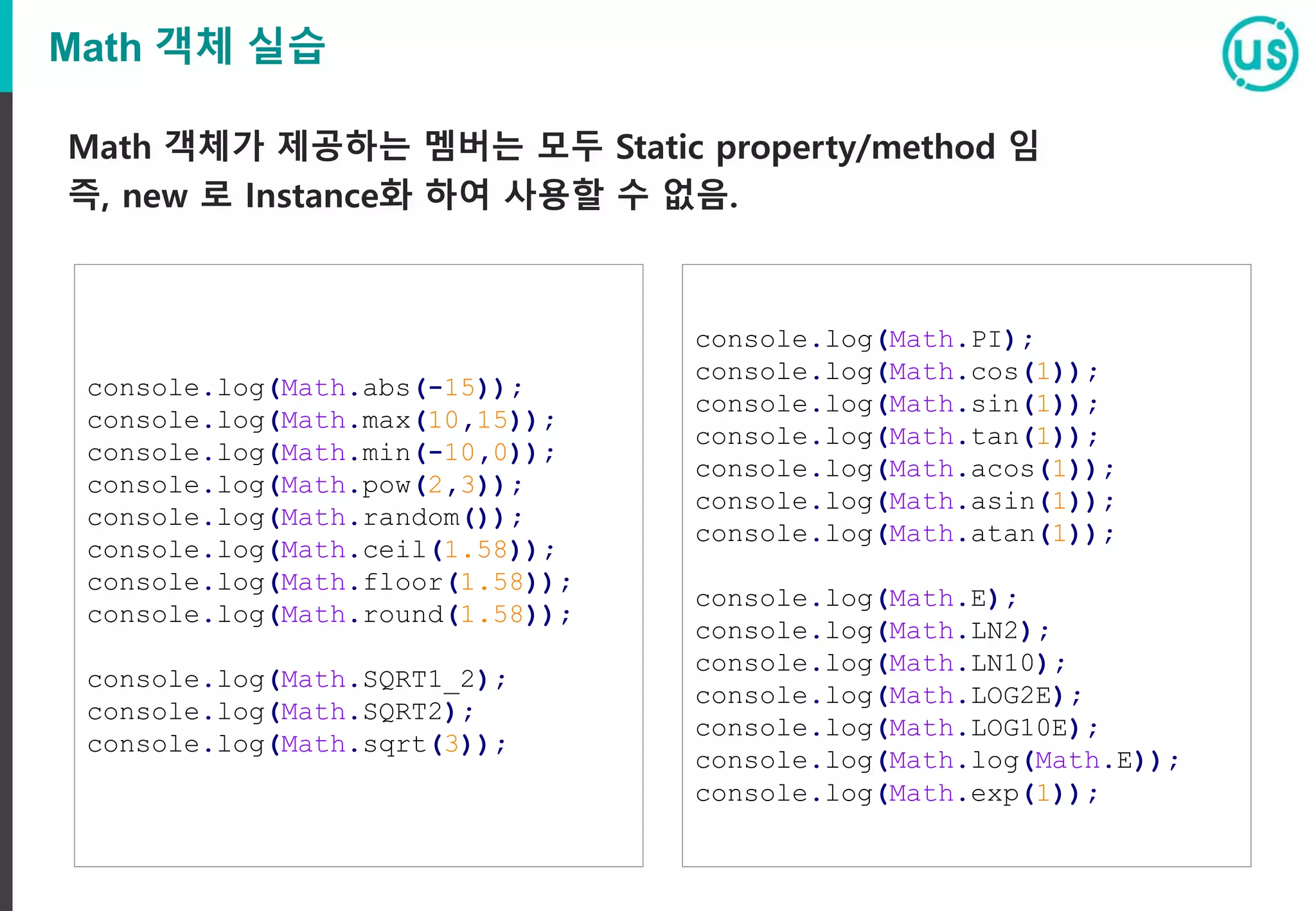 Math 객체 실습
Math 객체가 제공하는 멤버는 모두 Static property/method 임
즉, new 로 Instance화 하여 사용할 수 없음.
console.log(Math.abs(-15));
console.log(Math.max(10,15));
console.log(Math.min(-10,0));
console.log(Math.pow(2,3));
console.log(Math.random());
console.log(Math.ceil(1.58));
console.log(Math.floor(1.58));
console.log(Math.round(1.58));
console.log(Math.SQRT1_2);
console.log(Math.SQRT2);
console.log(Math.sqrt(3));
console.log(Math.PI);
console.log(Math.cos(1));
console.log(Math.sin(1));
console.log(Math.tan(1));
console.log(Math.acos(1));
console.log(Math.asin(1));
console.log(Math.atan(1));
console.log(Math.E);
console.log(Math.LN2);
console.log(Math.LN10);
console.log(Math.LOG2E);
console.log(Math.LOG10E);
console.log(Math.log(Math.E));
console.log(Math.exp(1));
 