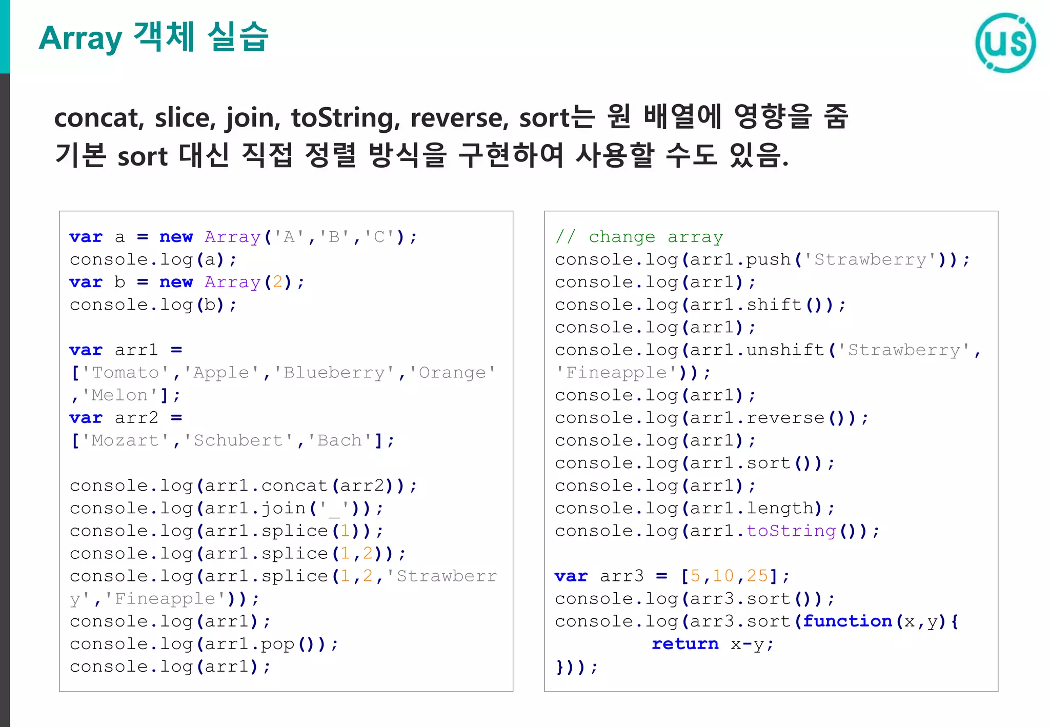 Array 객체 실습
concat, slice, join, toString, reverse, sort는 원 배열에 영향을 줌
기본 sort 대신 직접 정렬 방식을 구현하여 사용할 수도 있음.
var a = new Array('A','B','C');
console.log(a);
var b = new Array(2);
console.log(b);
var arr1 =
['Tomato','Apple','Blueberry','Orange'
,'Melon'];
var arr2 =
['Mozart','Schubert','Bach'];
console.log(arr1.concat(arr2));
console.log(arr1.join('_'));
console.log(arr1.splice(1));
console.log(arr1.splice(1,2));
console.log(arr1.splice(1,2,'Strawberr
y','Fineapple'));
console.log(arr1);
console.log(arr1.pop());
console.log(arr1);
// change array
console.log(arr1.push('Strawberry'));
console.log(arr1);
console.log(arr1.shift());
console.log(arr1);
console.log(arr1.unshift('Strawberry',
'Fineapple'));
console.log(arr1);
console.log(arr1.reverse());
console.log(arr1);
console.log(arr1.sort());
console.log(arr1);
console.log(arr1.length);
console.log(arr1.toString());
var arr3 = [5,10,25];
console.log(arr3.sort());
console.log(arr3.sort(function(x,y){
return x-y;
}));
 