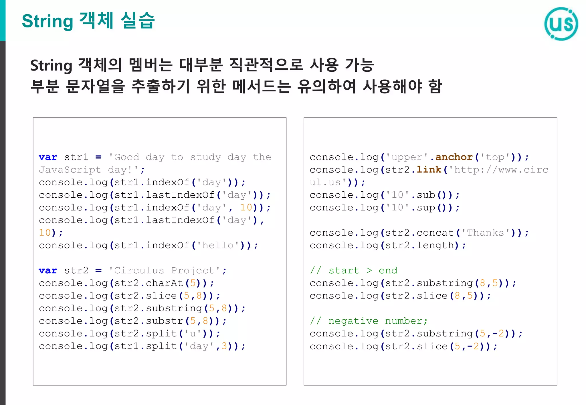 String 객체 실습
String 객체의 멤버는 대부분 직관적으로 사용 가능
부분 문자열을 추출하기 위한 메서드는 유의하여 사용해야 함
var str1 = 'Good day to study day the
JavaScript day!';
console.log(str1.indexOf('day'));
console.log(str1.lastIndexOf('day'));
console.log(str1.indexOf('day', 10));
console.log(str1.lastIndexOf('day'),
10);
console.log(str1.indexOf('hello'));
var str2 = 'Circulus Project';
console.log(str2.charAt(5));
console.log(str2.slice(5,8));
console.log(str2.substring(5,8));
console.log(str2.substr(5,8));
console.log(str2.split('u'));
console.log(str1.split('day',3));
console.log('upper'.anchor('top'));
console.log(str2.link('http://www.circ
ul.us'));
console.log('10'.sub());
console.log('10'.sup());
console.log(str2.concat('Thanks'));
console.log(str2.length);
// start > end
console.log(str2.substring(8,5));
console.log(str2.slice(8,5));
// negative number;
console.log(str2.substring(5,-2));
console.log(str2.slice(5,-2));
 
