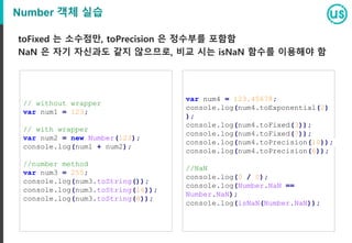 Number 객체 실습
toFixed 는 소수점만, toPrecision 은 정수부를 포함함
NaN 은 자기 자신과도 같지 않으므로, 비교 시는 isNaN 함수를 이용해야 함
// without wrapper
var num1 = 123;
// with wrapper
var num2 = new Number(123);
console.log(num1 + num2);
//number method
var num3 = 255;
console.log(num3.toString());
console.log(num3.toString(16));
console.log(num3.toString(8));
var num4 = 123.45678;
console.log(num4.toExponential(2)
);
console.log(num4.toFixed(3));
console.log(num4.toFixed(7));
console.log(num4.toPrecision(10));
console.log(num4.toPrecision(6));
//NaN
console.log(0 / 0);
console.log(Number.NaN ==
Number.NaN);
console.log(isNaN(Number.NaN));
 