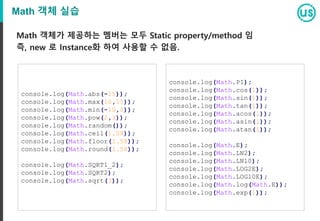 Math 객체 실습
Math 객체가 제공하는 멤버는 모두 Static property/method 임
즉, new 로 Instance화 하여 사용할 수 없음.
console.log(Math.abs(-15));
console.log(Math.max(10,15));
console.log(Math.min(-10,0));
console.log(Math.pow(2,3));
console.log(Math.random());
console.log(Math.ceil(1.58));
console.log(Math.floor(1.58));
console.log(Math.round(1.58));
console.log(Math.SQRT1_2);
console.log(Math.SQRT2);
console.log(Math.sqrt(3));
console.log(Math.PI);
console.log(Math.cos(1));
console.log(Math.sin(1));
console.log(Math.tan(1));
console.log(Math.acos(1));
console.log(Math.asin(1));
console.log(Math.atan(1));
console.log(Math.E);
console.log(Math.LN2);
console.log(Math.LN10);
console.log(Math.LOG2E);
console.log(Math.LOG10E);
console.log(Math.log(Math.E));
console.log(Math.exp(1));
 