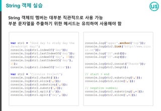 String 객체 실습
String 객체의 멤버는 대부분 직관적으로 사용 가능
부분 문자열을 추출하기 위한 메서드는 유의하여 사용해야 함
var str1 = 'Good day to study day the
JavaScript day!';
console.log(str1.indexOf('day'));
console.log(str1.lastIndexOf('day'));
console.log(str1.indexOf('day', 10));
console.log(str1.lastIndexOf('day'),
10);
console.log(str1.indexOf('hello'));
var str2 = 'Circulus Project';
console.log(str2.charAt(5));
console.log(str2.slice(5,8));
console.log(str2.substring(5,8));
console.log(str2.substr(5,8));
console.log(str2.split('u'));
console.log(str1.split('day',3));
console.log('upper'.anchor('top'));
console.log(str2.link('http://www.circ
ul.us'));
console.log('10'.sub());
console.log('10'.sup());
console.log(str2.concat('Thanks'));
console.log(str2.length);
// start > end
console.log(str2.substring(8,5));
console.log(str2.slice(8,5));
// negative number;
console.log(str2.substring(5,-2));
console.log(str2.slice(5,-2));
 