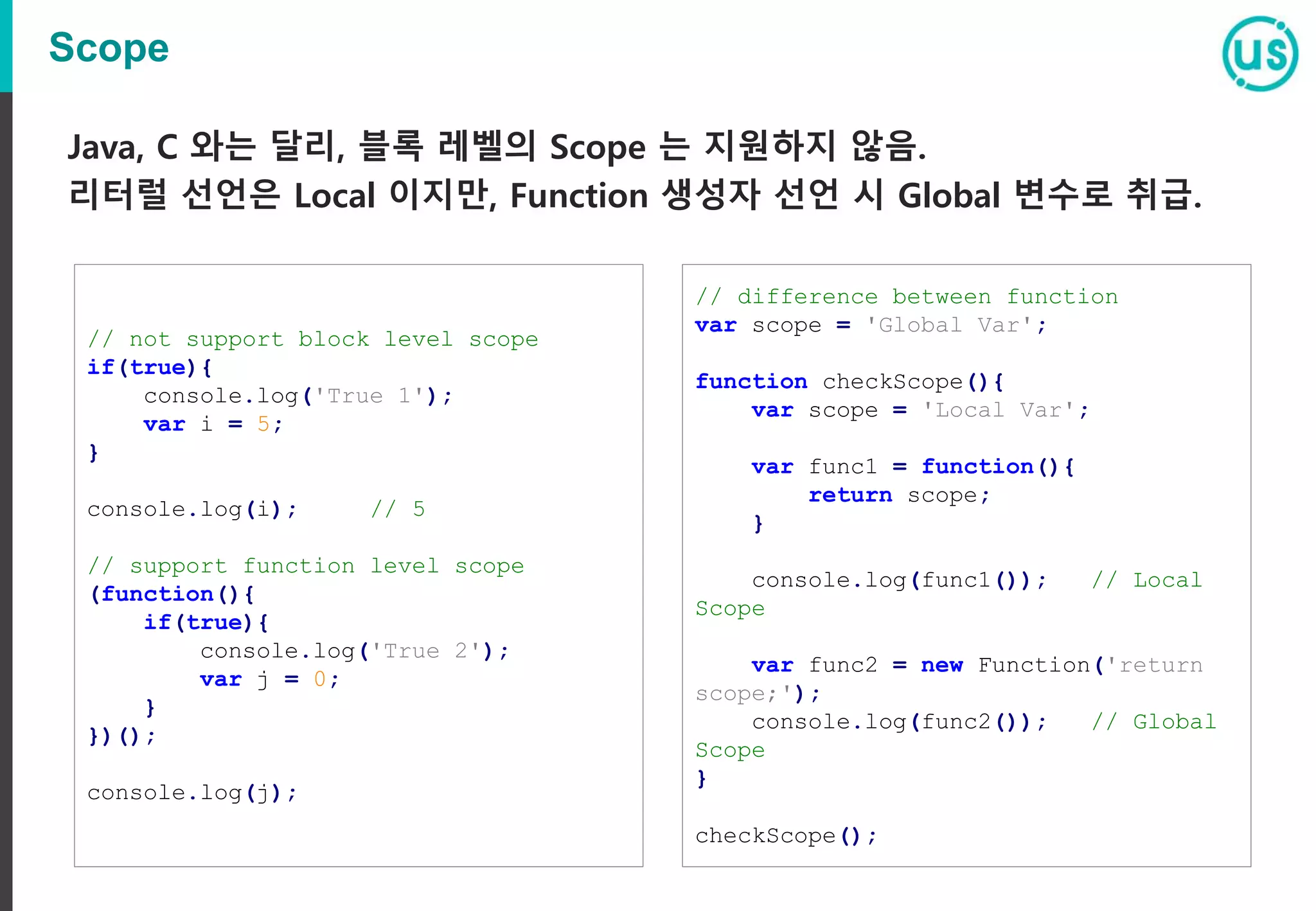 Scope Java, C 와는 달리, 블록 레벨의 Scope 는 지원하지 않음. 리터럴 선언은 Local 이지만, Function 생성자 선언 시 Global 변수로 취급. // not support block level scope if(true){ console.log('True 1'); var i = 5; } console.log(i); // 5 // support function level scope (function(){ if(true){ console.log('True 2'); var j = 0; } })(); console.log(j); // difference between function var scope = 'Global Var'; function checkScope(){ var scope = 'Local Var'; var func1 = function(){ return scope; } console.log(func1()); // Local Scope var func2 = new Function('return scope;'); console.log(func2()); // Global Scope } checkScope(); 