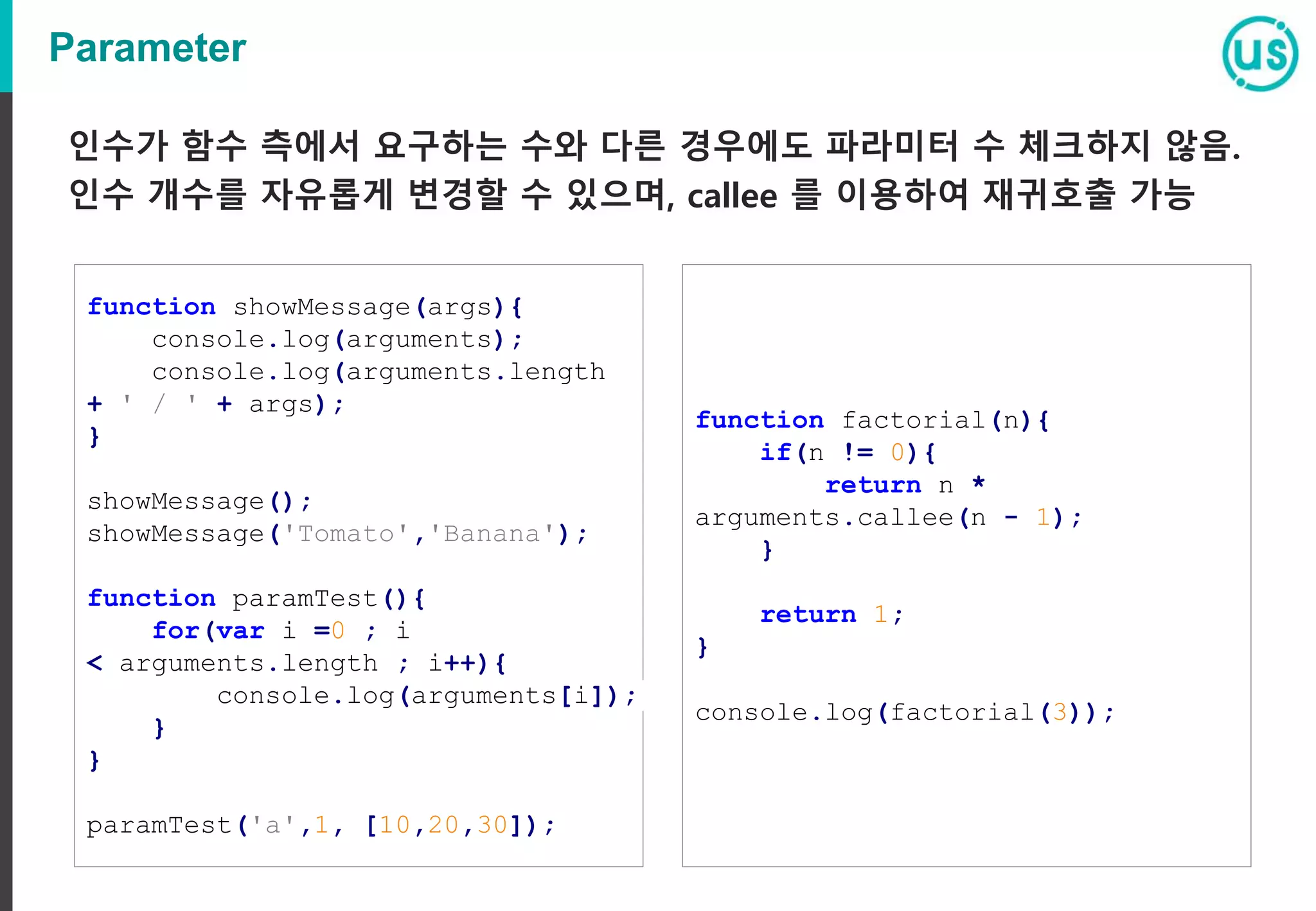 Parameter 인수가 함수 측에서 요구하는 수와 다른 경우에도 파라미터 수 체크하지 않음. 인수 개수를 자유롭게 변경할 수 있으며, callee 를 이용하여 재귀호출 가능 function showMessage(args){ console.log(arguments); console.log(arguments.length + ' / ' + args); } showMessage(); showMessage('Tomato','Banana'); function paramTest(){ for(var i =0 ; i < arguments.length ; i++){ console.log(arguments[i]); } } paramTest('a',1, [10,20,30]); function factorial(n){ if(n != 0){ return n * arguments.callee(n - 1); } return 1; } console.log(factorial(3)); 
