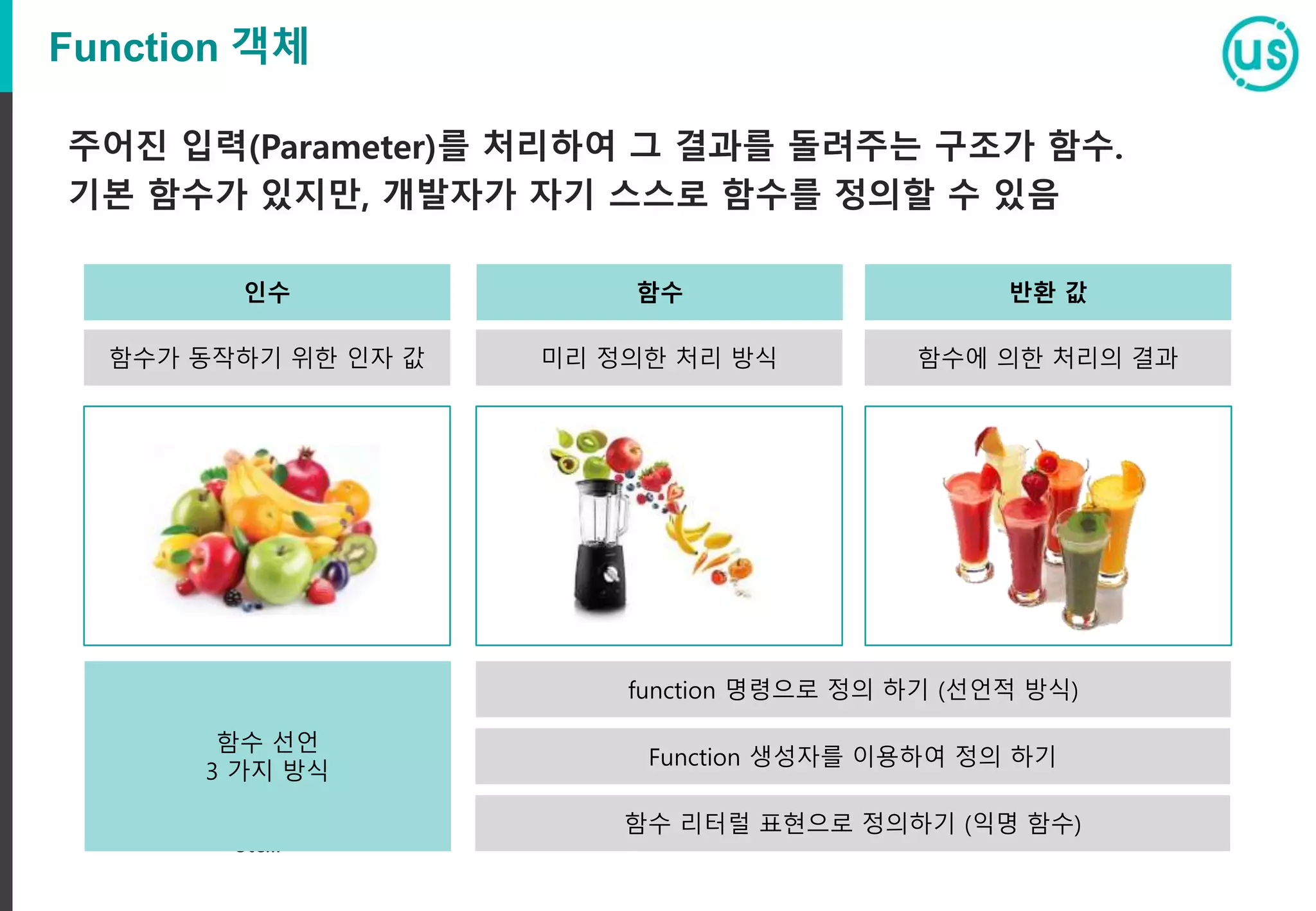 Function 객체 주어진 입력(Parameter)를 처리하여 그 결과를 돌려주는 구조가 함수. 기본 함수가 있지만, 개발자가 자기 스스로 함수를 정의할 수 있음 etc... etc... 인수 함수가 동작하기 위한 인자 값 함수 미리 정의한 처리 방식 반환 값 함수에 의한 처리의 결과 function 명령으로 정의 하기 (선언적 방식) Function 생성자를 이용하여 정의 하기 함수 리터럴 표현으로 정의하기 (익명 함수) 함수 선언 3 가지 방식 