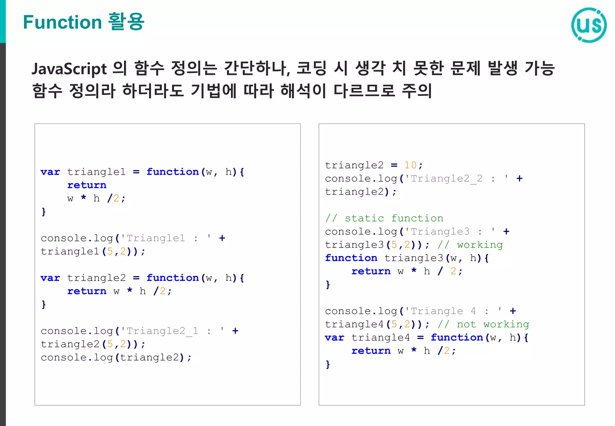 Function 활용 var triangle1 = function(w, h){ return w * h /2; } console.log('Triangle1 : ' + triangle1(5,2)); var triangle2 = function(w, h){ return w * h /2; } console.log('Triangle2_1 : ' + triangle2(5,2)); console.log(triangle2); JavaScript 의 함수 정의는 간단하나, 코딩 시 생각 치 못한 문제 발생 가능 함수 정의라 하더라도 기법에 따라 해석이 다르므로 주의 triangle2 = 10; console.log('Triangle2_2 : ' + triangle2); // static function console.log('Triangle3 : ' + triangle3(5,2)); // working function triangle3(w, h){ return w * h / 2; } console.log('Triangle 4 : ' + triangle4(5,2)); // not working var triangle4 = function(w, h){ return w * h /2; } 