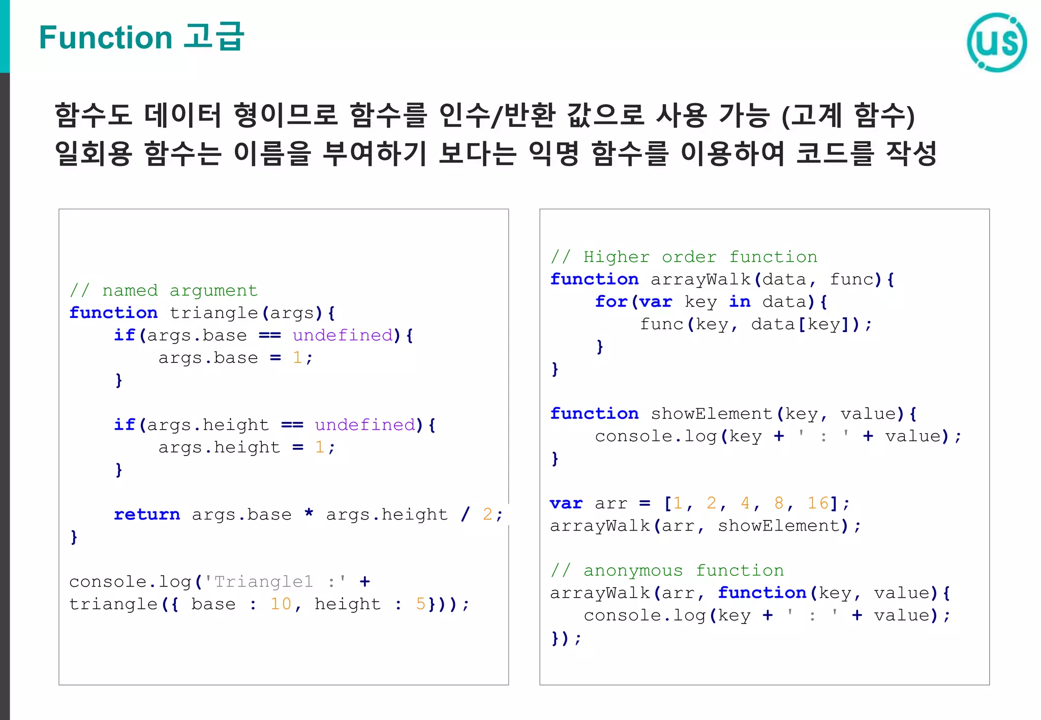 Function 고급 // named argument function triangle(args){ if(args.base == undefined){ args.base = 1; } if(args.height == undefined){ args.height = 1; } return args.base * args.height / 2; } console.log('Triangle1 :' + triangle({ base : 10, height : 5})); // Higher order function function arrayWalk(data, func){ for(var key in data){ func(key, data[key]); } } function showElement(key, value){ console.log(key + ' : ' + value); } var arr = [1, 2, 4, 8, 16]; arrayWalk(arr, showElement); // anonymous function arrayWalk(arr, function(key, value){ console.log(key + ' : ' + value); }); 함수도 데이터 형이므로 함수를 인수/반환 값으로 사용 가능 (고계 함수) 일회용 함수는 이름을 부여하기 보다는 익명 함수를 이용하여 코드를 작성 