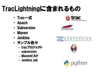 TracLightningに
TracLightningに含まれるもの
    Lightning
  •   Trac一式
      Trac一式
  •   Apach
  •   Subversion
  •   Maven
  •   Jenkins
  •   サンプル色
      サンプル色々
      –   tracプロジェクト
          tracプロジェクト
      –   subversion
      –   Mavenビルド
          Mavenビルド
      –   Jenkins job
 