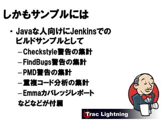 しかもサンプルには
しかもサンプルには
   サンプル
• Javaな人向けにJenkinsでの
  Javaな人向けにJenkinsでの
         けにJenkins
  ビルドサンプルとして
  ビルドサンプルとして
   Checkstyle警告
             警告の
 – Checkstyle警告の集計
 – FindBugs警告の集計
   FindBugs警告の
           警告
   PMD警告
       警告の
 – PMD警告の集計
 – 重複コード分析の集計
   重複コード分析の
       コード分析
   Emmaカバレッジレポート
 – Emmaカバレッジレポート
 などなどが付属
 などなどが付属
 