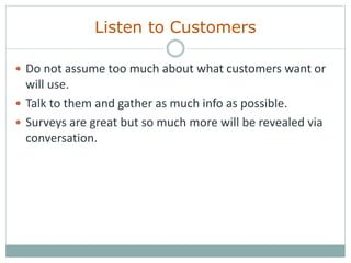 Listen to Customers
 Do not assume too much about what customers want or
will use.
 Talk to them and gather as much info as possible.
 Surveys are great but so much more will be revealed via
conversation.
 