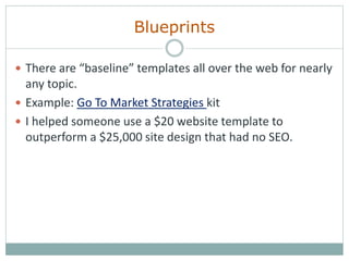 Blueprints
 There are “baseline” templates all over the web for nearly
any topic.
 Example: Go To Market Strategies kit
 I helped someone use a $20 website template to
outperform a $25,000 site design that had no SEO.
 