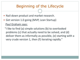 Beginning of the Lifecycle
 Nail down product and market research.
 Get version 1.0 going (MVP, Lean Startup)
Paul Graham says:
"I like to find (a) simple solutions (b) to overlooked
problems (c) that actually need to be solved, and (d)
deliver them as informally as possible, (e) starting with a
very crude version 1, then (f) iterating rapidly."
 
