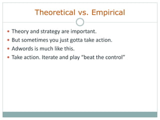 Theoretical vs. Empirical
 Theory and strategy are important.
 But sometimes you just gotta take action.
 Adwords is much like this.
 Take action. Iterate and play “beat the control”
 
