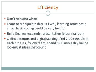 Efficiency
 Don’t reinvent wheel
 Learn to manipulate data in Excel, learning some basic
visual basic coding could be very helpful
 Build Engines (example: presentation folder mailout)
 Online mentors and digital stalking, find 2-10 tweeple in
each biz area, follow them, spend 5-30 min a day online
looking at ideas that count
 