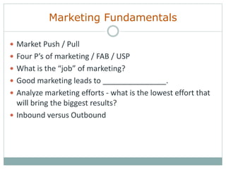 Marketing Fundamentals
 Market Push / Pull
 Four P’s of marketing / FAB / USP
 What is the “job” of marketing?
 Good marketing leads to _______________.
 Analyze marketing efforts - what is the lowest effort that
will bring the biggest results?
 Inbound versus Outbound
 