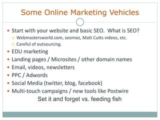 Some Online Marketing Vehicles
 Start with your website and basic SEO. What is SEO?
 Webmastersworld.com, seomoz, Matt Cutts videos, etc.
 Careful of outsourcing.
 EDU marketing
 Landing pages / Microsites / other domain names
 Email, videos, newsletters
 PPC / Adwords
 Social Media (twitter, blog, facebook)
 Multi-touch campaigns / new tools like Postwire
Set it and forget vs. feeding fish
 