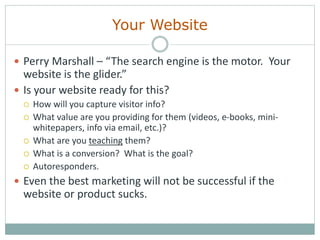 Your Website
 Perry Marshall – “The search engine is the motor. Your
website is the glider.”
 Is your website ready for this?
 How will you capture visitor info?
 What value are you providing for them (videos, e-books, mini-
whitepapers, info via email, etc.)?
 What are you teaching them?
 What is a conversion? What is the goal?
 Autoresponders.
 Even the best marketing will not be successful if the
website or product sucks.
 