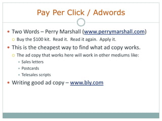 Pay Per Click / Adwords
 Two Words – Perry Marshall (www.perrymarshall.com)
 Buy the $100 kit. Read it. Read it again. Apply it.
 This is the cheapest way to find what ad copy works.
 The ad copy that works here will work in other mediums like:
 Sales letters
 Postcards
 Telesales scripts
 Writing good ad copy – www.bly.com
 