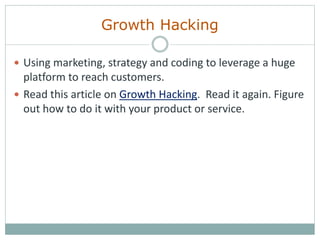 Growth Hacking
 Using marketing, strategy and coding to leverage a huge
platform to reach customers.
 Read this article on Growth Hacking. Read it again. Figure
out how to do it with your product or service.
 