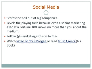Social Media
 Scares the hell out of big companies.
 Levels the playing field because even a senior marketing
exec at a Fortune 100 knows no more than you about the
medium.
 Follow @mareketingProfs on twitter
 Watch video of Chris Brogan or read Trust Agents (his
book)
 