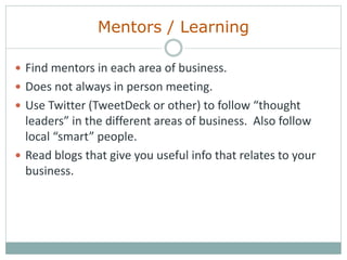 Mentors / Learning
 Find mentors in each area of business.
 Does not always in person meeting.
 Use Twitter (TweetDeck or other) to follow “thought
leaders” in the different areas of business. Also follow
local “smart” people.
 Read blogs that give you useful info that relates to your
business.
 
