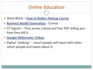 Online Education
 Steve Blank – How to Build a Startup Course
 Business Model Generation - Canvas
 37 Signals – They wrote a book and free PDF telling you
how they did it.
 Google Webmaster Videos
 Digital “stalking” – smart people will meet with other
smart people and tweet about it.
 