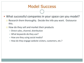 Model Success
 What successful companies in your space can you model?
 Research them thoroughly. Decide the info you want. Outsource
this.
 How do they sell and market their products
 Direct sales, channel, distribution
 What keywords do they use?
 How are they using social media?
 How do they engage website visitors, customers, etc.?
 