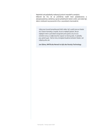 StartupJobs - Startup report 2020
Nejméně své požadavky nadsazují juniorní manažeři a analytici.
Obecně lze říci, že se průměrný rozdíl mezi požadovanou a
akceptovatelnou odměnou oproti předchozím letům snížil, což může být
dáno i změnami na pracovním trhu v souvislosti s koronakrizí.
Vždy jsme hrozně komplikovaně řešili nábor lidí, snažili jsme se hledat
skrz vlastní kontakty a mysleli, že je to nejlepší způsob. Ale po
nějakých třech a půl letech fungování jsme zjistili, že už na to
nemáme nervy a raději zkusíme napsat na StartupJobs. A výsledky
jsou úplně super. Teď už víme, že kdykoli budeme kohokoli hledat, tak
vždycky přes vás.
Jan Sláma, NNTB aka Nenech to být aka FaceUp Technology
 