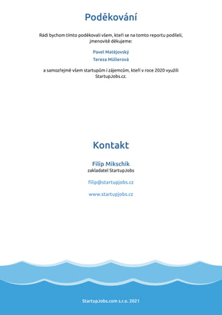 StartupJobs.com s.r.o. 2021
Kontakt
Filip Mikschik
zakladatel StartupJobs
ﬁlip@startupjobs.cz
www.startupjobs.cz
Poděkování
Rádi bychom tímto poděkovali všem, kteří se na tomto reportu podíleli,
jmenovitě děkujeme:
Pavel Matějovský
Tereza Müllerová
a samozřejmě všem startupům i zájemcům, kteří v roce 2020 využili
StartupJobs.cz.
 