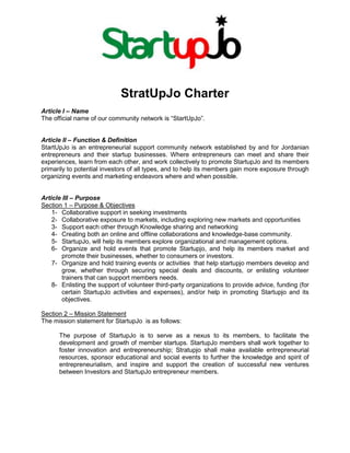 StratUpJo Charter<br />Article I – Name<br />The official name of our community network is “StartUpJo”.<br />Article II – Function & Definition<br />StartUpJo is an entrepreneurial support community network established by and for Jordanian entrepreneurs and their startup businesses. Where entrepreneurs can meet and share their experiences, learn from each other, and work collectively to promote StartupJo and its members primarily to potential investors of all types, and to help its members gain more exposure through organizing events and marketing endeavors where and when possible. <br />Article III – Purpose <br />Section 1 – Purpose & Objectives<br />,[object Object]