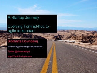 Siddharta Govindaraj [email_address] Twitter @silvercatalyst http://ToolsForAgile.com A Startup Journey Evolving from ad-hoc to agile to kanban 