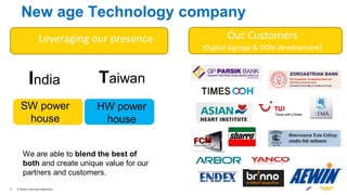 11 © Nokia Siemens Networks11 © Nokia Siemens Networks
New age Technology company
Leveraging our presence Our Customers
(Digital Signage & ODM development)
India
SW power
house
Taiwan
HW power
house
We are able to blend the best of
both and create unique value for our
partners and customers.
 