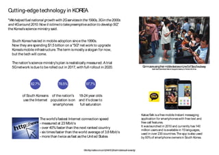South Koreahasled in mobile adoption since the 1990s.
Now they are spending $1.5 billion on a"5G" net work to upgrade
Korea’smobile infrastructure.The term ismostly aslogan for now,
but the tech will come.
The nation'sscience ministry'splan isrealistically measured.A trial
5Gnetwork isdue to be rolled out in 2017,with full rollout in 2020.
The world’sfastest Internet connection speed
- measured at 23 Mbit/s
- over 40%faster than the next ranked country
- six timesfaster than the world average of 3.8 Mbit/s
- more than twice asfast asthe United States
Cutting-edge technology in KOREA
CommutersusingtheirmobiledevicesonLine5ofSeoul’ssubway
CreditDavidGuttenfelder/NationalGeographicCreative,forTheNewYorkTimes
CNN,http://edition.cnn.com/2014/01/22/tech/mobile/south-korea-5g/
KakaoTalk isafree mobile Instant messaging
application for smartphoneswith free text and
free call features.
It waslaunched in 2010 and currently has140
million usersand isavailable in 15 languages,
used in over 230 countries.The app isalso used
by 93%of smartphone ownersin South Korea.
"Wehelpedfuel national growth with 2Gservicesin the1990s,3Gin the2000s
and4Garound2010.Now it istimetotakepreemptiveaction todevelop5G,"
the Korea'sscience ministry said.
82.7%
of South Koreans
use the Internet
78.5%
of the nation's
population ison
smartphones
97.7%
18-24 year olds
and it'sclose to
full saturation
 