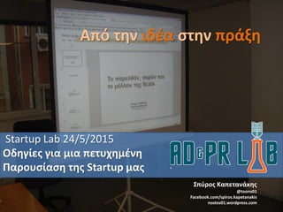 Από την ιδέα στην πράξη
Startup Lab 24/5/2015
Οδηγίες για μια πετυχημένη
Παρουσίαση της Startup μας
Σπύρος Καπετανάκης
@toons01
Facebook.com/spiros.kapetanakis
nostos01.wordpress.com
 