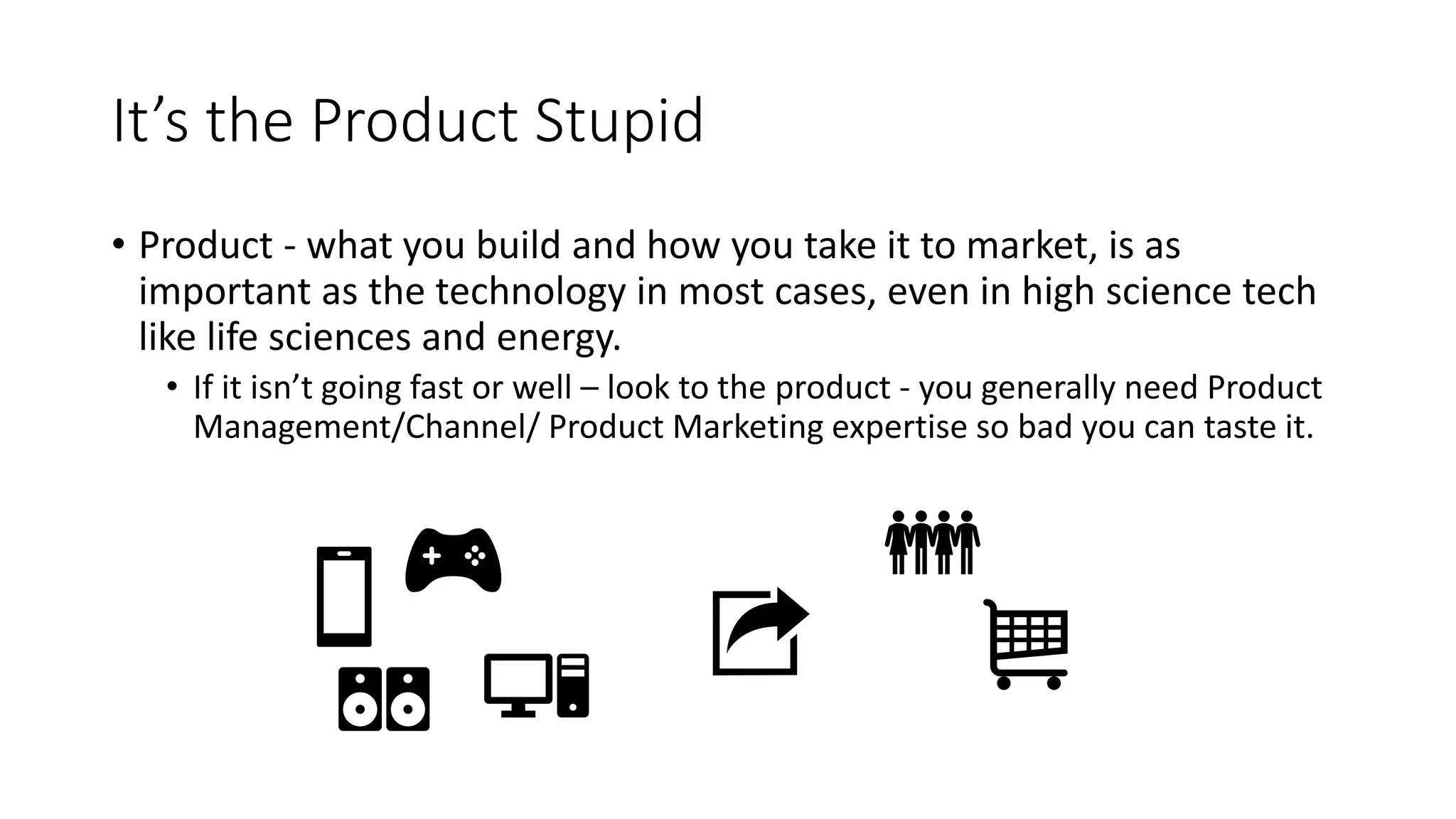 It’s the Product Stupid
• Product - what you build and how you take it to market, is as
important as the technology in most cases, even in high science tech
like life sciences and energy.
• If it isn’t going fast or well – look to the product - you generally need Product
Management/Channel/ Product Marketing expertise so bad you can taste it.
 