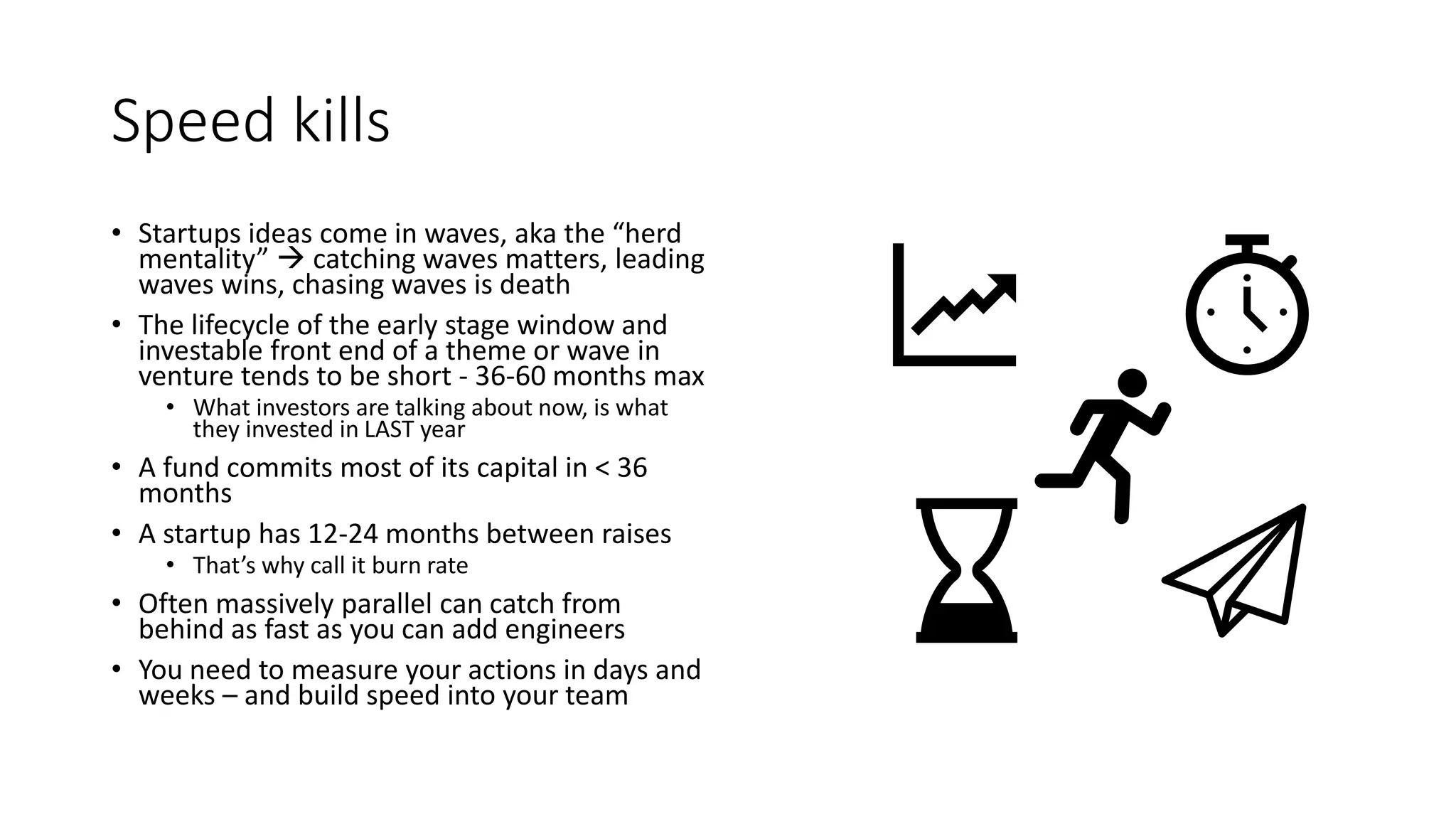 Speed kills
• Startups ideas come in waves, aka the “herd
mentality”  catching waves matters, leading
waves wins, chasing waves is death
• The lifecycle of the early stage window and
investable front end of a theme or wave in
venture tends to be short - 36-60 months max
• What investors are talking about now, is what
they invested in LAST year
• A fund commits most of its capital in < 36
months
• A startup has 12-24 months between raises
• That’s why call it burn rate
• Often massively parallel can catch from
behind as fast as you can add engineers
• You need to measure your actions in days and
weeks – and build speed into your team
 