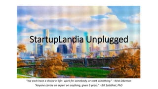 StartupLandia Unplugged
“We each have a choice in life: work for somebody, or start something.” - Neal Dikeman
“Anyone can be an expert on anything, given 5 years.” - Bill Salathiel, PhD
 