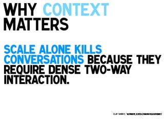 Why Context
matters
!

Scale alone kills
conversations because they
require dense two-way
interaction.!
!

Clay Shirky, “A Group Is Its Own Worst Enemy”
Keynote, ETech, Santa Clara 2003

 