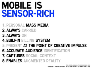 Mobile is
Sensor-rich
!

1. Personal mass media
2. Always carried
3. Always on
4. Built-in billing system
5. Present at the point of creative impulse
6. Accurate audience identification
7.  Captures social context
8. Enables augmented reality!
Tomi Ahonen, Mobile as 7th of Mass Media, 2008
Alan Moore + Jonathan MacDonald, The Glittering Allure of the Mobile Society, 2008

!

 