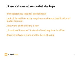 ObservaIons	
  at	
  succesful	
  startups	
  

Immediateness	
  requires	
  authenIcity	
  
Lack	
  of	
  formal	
  hierarchy	
  requires	
  conInuous	
  jusIﬁcaIon	
  of	
  
leadership	
  role	
  	
  
Joint	
  view	
  on	
  the	
  future	
  is	
  key	
  	
  
„EmoIonal	
  Pressure“	
  instead	
  of	
  tracking	
  Ime	
  in	
  oﬃce	
  
Barriers	
  between	
  work	
  and	
  life	
  keep	
  blurring	
  




                                                                                     17
 