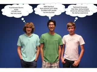 Not	
  them...	
  
  Ycombinator Alumni
        broke
                            MBA Stanford
                       Rich parents put in $50k
                        Excellent with people
                                                      Technical University
                                                   Had idea, built prototype
     HTLM5 Guru                                   Driven by solving problems
                           1st time founder         No startup experience
    Not very social
 
