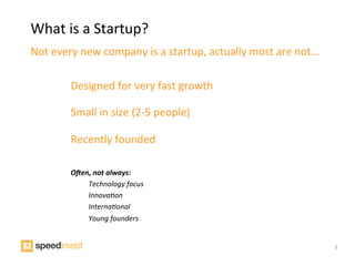 What	
  is	
  a	
  Startup?	
  
Not	
  every	
  new	
  company	
  is	
  a	
  startup,	
  actually	
  most	
  are	
  not...	
  

            Designed	
  for	
  very	
  fast	
  growth	
  

            Small	
  in	
  size	
  (2-­‐5	
  people)	
  

            Recently	
  founded	
  
            	
  
            	
  
            O"en,	
  not	
  always:	
  
               	
  Technology	
  focus	
  
               	
  Innova1on	
  
               	
  Interna1onal	
  
               	
  Young	
  founders	
  


                                                                                                 3
 