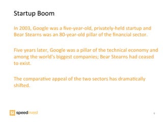 Startup	
  Boom	
  
	
  
In	
  2003,	
  Google	
  was	
  a	
  ﬁve-­‐year-­‐old,	
  privately-­‐held	
  startup	
  and	
  
Bear	
  Stearns	
  was	
  an	
  80-­‐year-­‐old	
  pillar	
  of	
  the	
  ﬁnancial	
  sector.	
  	
  
	
  
Five	
  years	
  later,	
  Google	
  was	
  a	
  pillar	
  of	
  the	
  technical	
  economy	
  and	
  
among	
  the	
  world’s	
  biggest	
  companies;	
  Bear	
  Stearns	
  had	
  ceased	
  
to	
  exist.	
  
	
  
The	
  comparaIve	
  appeal	
  of	
  the	
  two	
  sectors	
  has	
  dramaIcally	
  
shiNed.	
  




                                                                                                   6
 