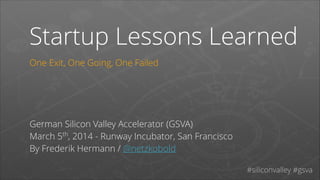 Startup Lessons Learned
One Exit, One Going, One Failed
!
!
!
!

German Silicon Valley Accelerator (GSVA)
March 5th, 2014 - Runway Incubator, San Francisco
By Frederik Hermann / @netzkobold
#siliconvalley #gsva

 