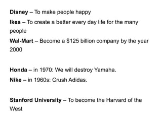 Disney – To make people happy
Ikea – To create a better every day life for the many
people
Wal-Mart – Become a $125 billion company by the year
2000
Honda – in 1970: We will destroy Yamaha.
Nike – in 1960s: Crush Adidas.
Stanford University – To become the Harvard of the
West
 
