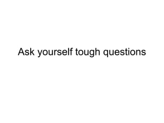 Ask yourself tough questions
 