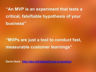 “An MVP is an experiment that tests a
critical, falsifiable hypothesis of your
business”
“MVPs are just a tool to conduct fast,
measurable customer learnings”
Devin Hunt - http://dex.io/hailpixel/mvps-in-practice/
 