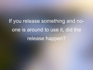 If you release something and no-
one is around to use it, did the
release happen?
 